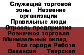 Служащий торговой зоны › Название организации ­ Правильные люди › Отрасль предприятия ­ Розничная торговля › Минимальный оклад ­ 25 000 - Все города Работа » Вакансии   . Тверская обл.,Удомля г.